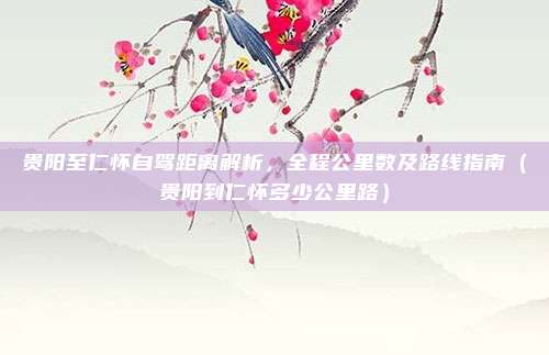 贵阳至仁怀自驾距离解析,全程公里数及路线指南(贵阳到仁怀多少公里路)