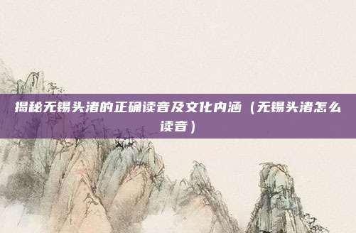 揭秘无锡头渚的正确读音及文化内涵(无锡头渚怎么读音)