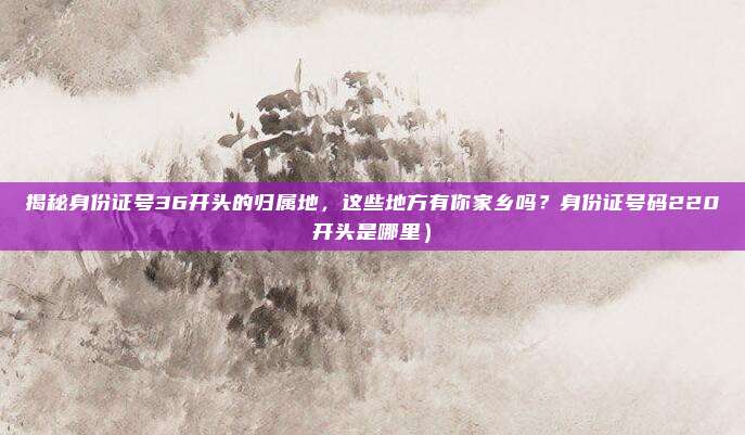 揭秘身份证号36开头的归属地,这些地方有你家乡吗?身份证号码220开头是哪里)