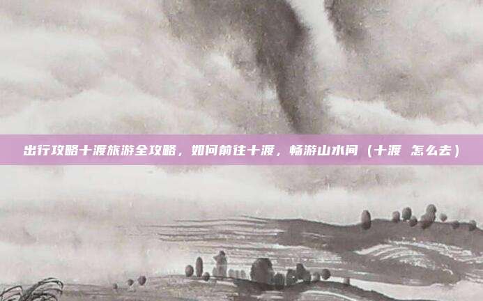 出行攻略十渡旅游全攻略,如何前往十渡,畅游山水间(十渡 怎么去)