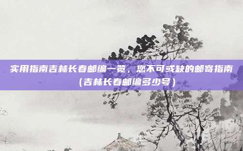 实用指南吉林长春邮编一览,您不可或缺的邮寄指南(吉林长春邮编多少号)