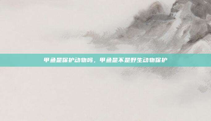 甲鱼是保护动物吗,甲鱼是不是野生动物保护