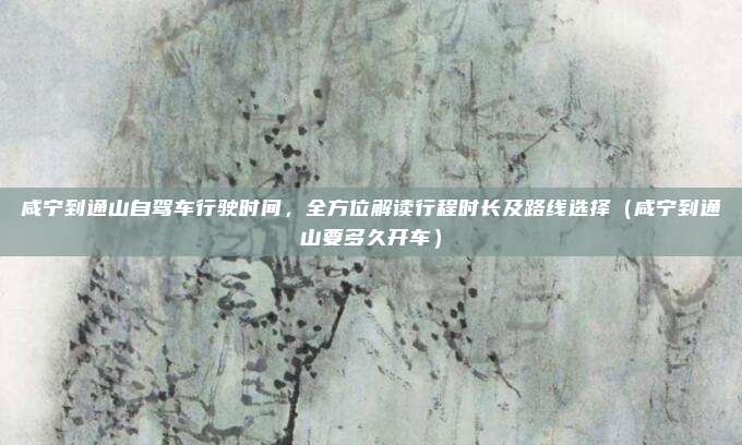 咸宁到通山自驾车行驶时间,全方位解读行程时长及路线选择(咸宁到通山要多久开车)
