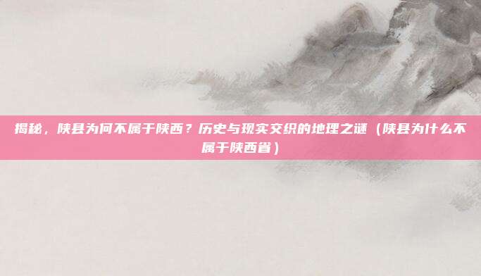 揭秘,陕县为何不属于陕西?历史与现实交织的地理之谜(陕县为什么不属于陕西省)