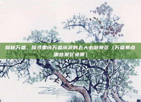 探秘万盛,探寻重庆万盛旅游的五大必游景区(万盛景点哪些景区免费)