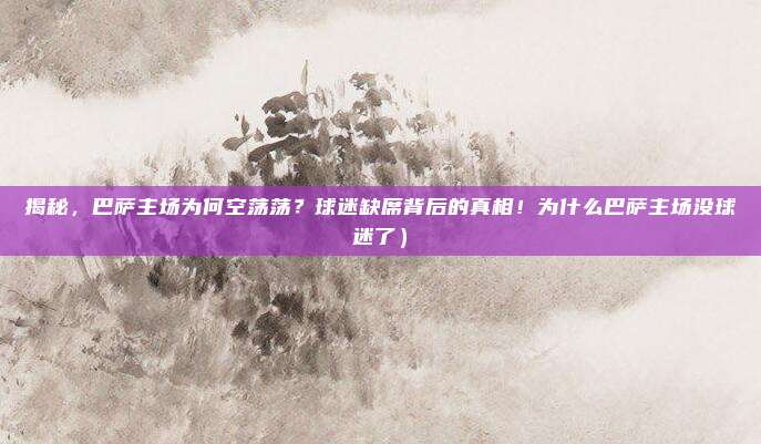 揭秘,巴萨主场为何空荡荡?球迷缺席背后的真相!为什么巴萨主场没球迷了)