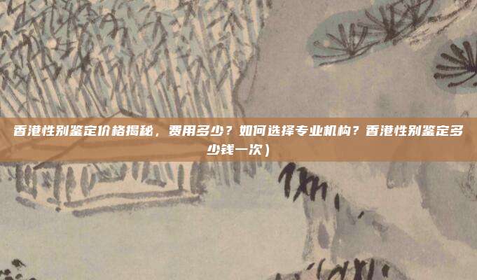 香港性别鉴定价格揭秘,费用多少?如何选择专业机构?香港性别鉴定多少钱一次)