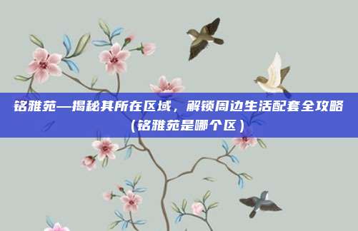铭雅苑—揭秘其所在区域,解锁周边生活配套全攻略(铭雅苑是哪个区)