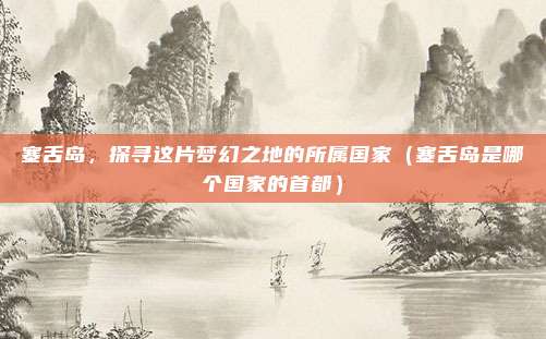 塞舌岛,探寻这片梦幻之地的所属国家(塞舌岛是哪个国家的首都)