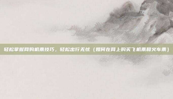 轻松掌握网购机票技巧,轻松出行无忧(如何在网上购买飞机票和火车票)