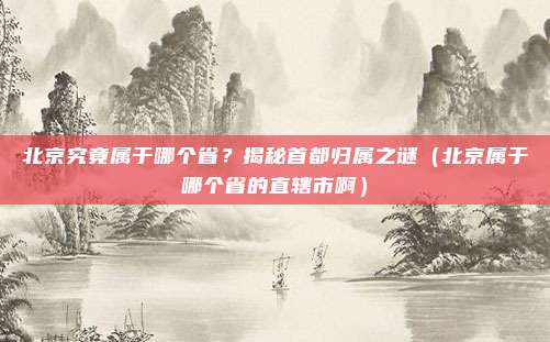 北京究竟属于哪个省?揭秘首都归属之谜(北京属于哪个省的直辖市啊)