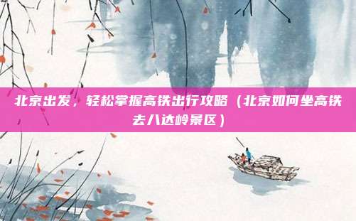 北京出发,轻松掌握高铁出行攻略(北京如何坐高铁去八达岭景区)