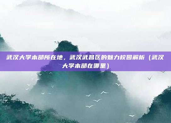 武汉大学本部所在地,武汉武昌区的魅力校园解析(武汉大学本部在哪里)