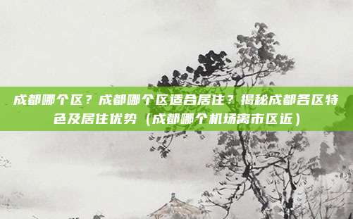 成都哪个区?成都哪个区适合居住?揭秘成都各区特色及居住优势(成都哪个机场离市区近)