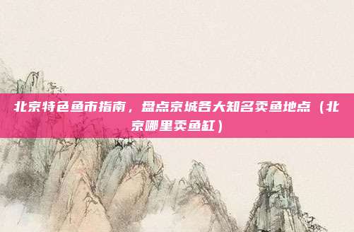 北京特色鱼市指南,盘点京城各大知名卖鱼地点(北京哪里卖鱼缸)