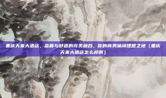 重庆天来大酒店,品质与舒适的完美融合,你的商务休闲理想之地(重庆天来大酒店怎么样啊)