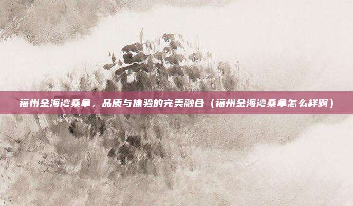福州金海湾桑拿,品质与体验的完美融合(福州金海湾桑拿怎么样啊)