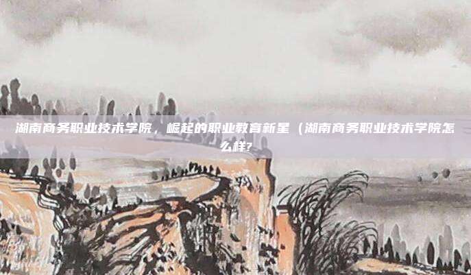 湖南商务职业技术学院,崛起的职业教育新星(湖南商务职业技术学院怎么样?