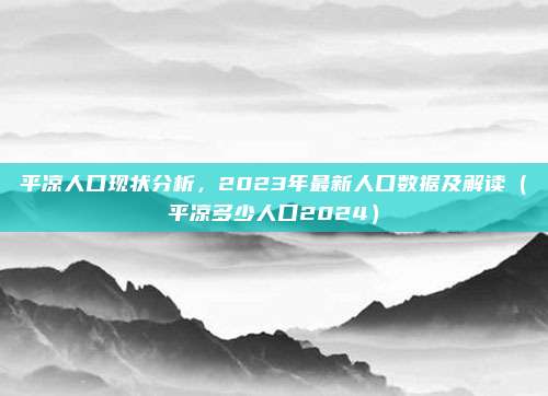 平凉人口现状分析,2023年最新人口数据及解读(平凉多少人口2024)