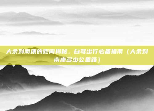 大余到南康的距离揭秘,自驾出行必备指南(大余到南康多少公里路)