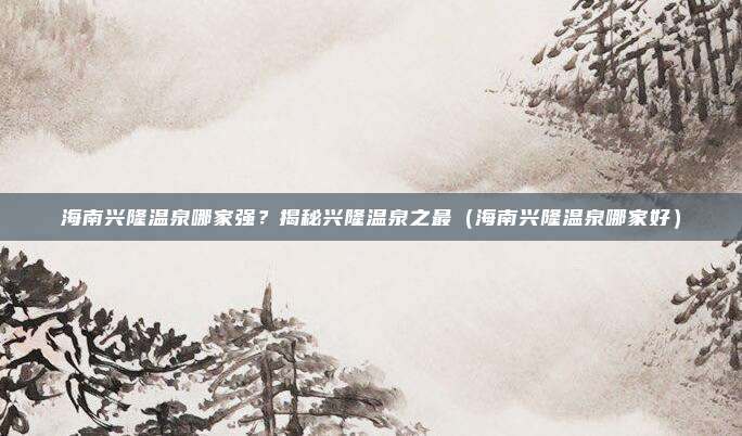 海南兴隆温泉哪家强?揭秘兴隆温泉之最(海南兴隆温泉哪家好)