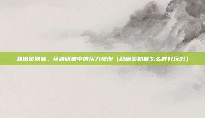 和田策勒县,丝路明珠中的活力绿洲(和田策勒县怎么样好玩吗)