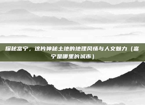 探秘富宁,这片神秘土地的地理风情与人文魅力(富宁是哪里的城市)