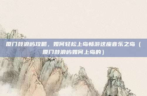 厦门鼓浪屿攻略,如何轻松上岛畅游这座音乐之岛(厦门鼓浪屿如何上岛的)