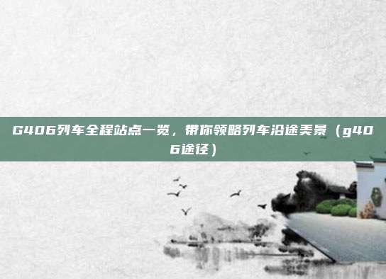 G406列车全程站点一览,带你领略列车沿途美景(g406途径)