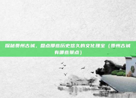探秘贵州古城,盘点那些历史悠久的文化瑰宝(贵州古城有哪些景点)