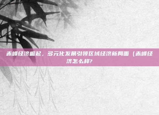 赤峰经济崛起,多元化发展引领区域经济新局面(赤峰经济怎么样?