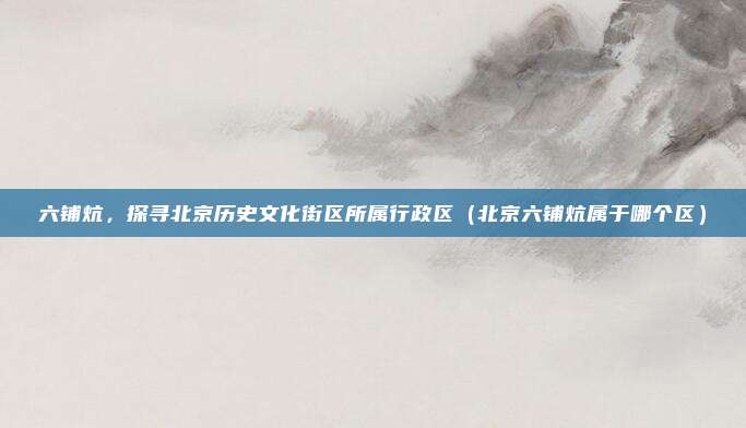 六铺炕,探寻北京历史文化街区所属行政区(北京六铺炕属于哪个区)