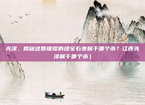 光泽,揭秘这颗璀璨的绿宝石隶属于哪个市?江西光泽属于哪个市)