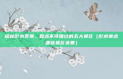 探秘彭水美景,盘点不可错过的五大景区(彭水景点哪些景区免费)