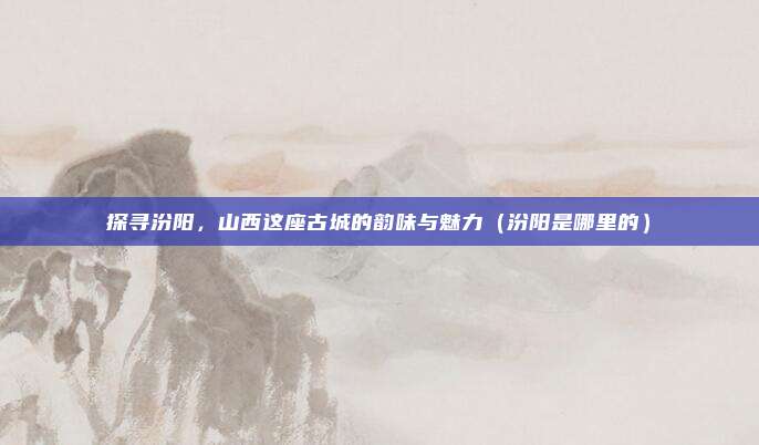 探寻汾阳,山西这座古城的韵味与魅力(汾阳是哪里的)