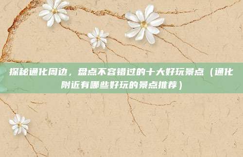 探秘通化周边,盘点不容错过的十大好玩景点(通化附近有哪些好玩的景点推荐)