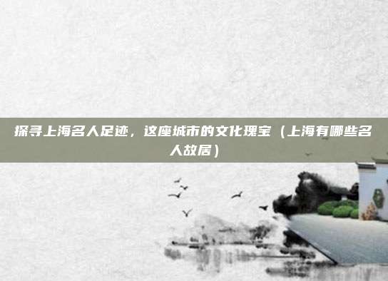 探寻上海名人足迹,这座城市的文化瑰宝(上海有哪些名人故居)