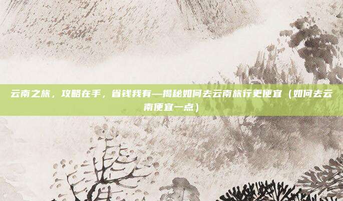 云南之旅,攻略在手,省钱我有—揭秘如何去云南旅行更便宜(如何去云南便宜一点)
