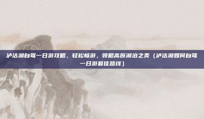泸沽湖自驾一日游攻略,轻松畅游,领略高原湖泊之美(泸沽湖如何自驾一日游最佳路线)