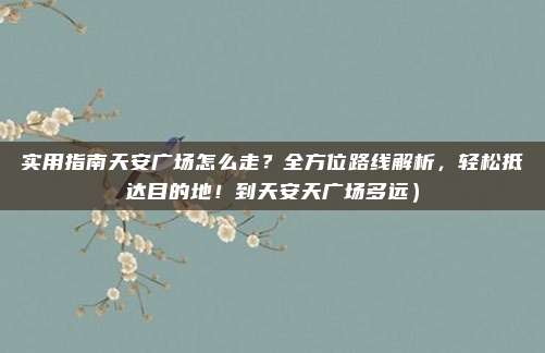 实用指南天安广场怎么走?全方位路线解析,轻松抵达目的地!到天安天广场多远)