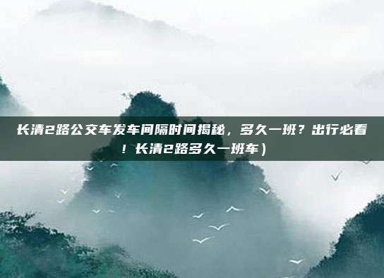 长清2路公交车发车间隔时间揭秘,多久一班?出行必看!长清2路多久一班车)