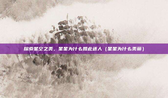 探索星空之美,星星为什么如此迷人(星星为什么美丽)