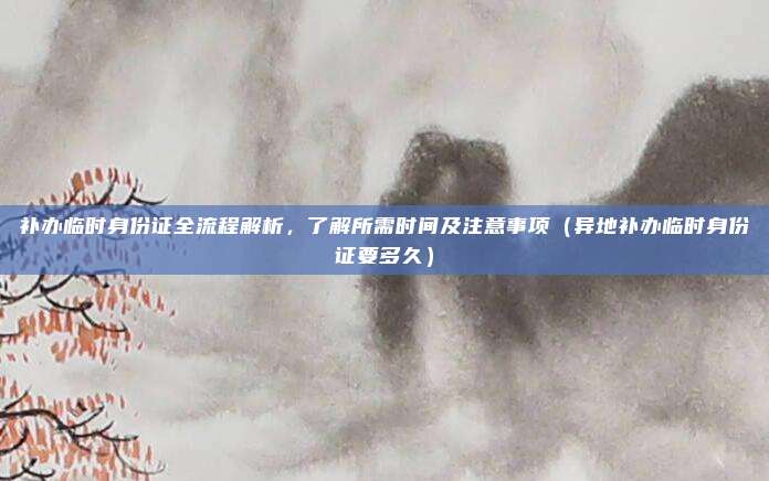 补办临时身份证全流程解析,了解所需时间及注意事项(异地补办临时身份证要多久)
