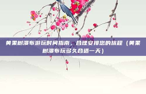 黄果树瀑布游玩时间指南,合理安排您的旅程(黄果树瀑布玩多久合适一天)