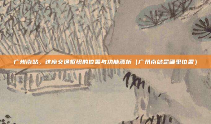 广州南站,这座交通枢纽的位置与功能解析(广州南站是哪里位置)