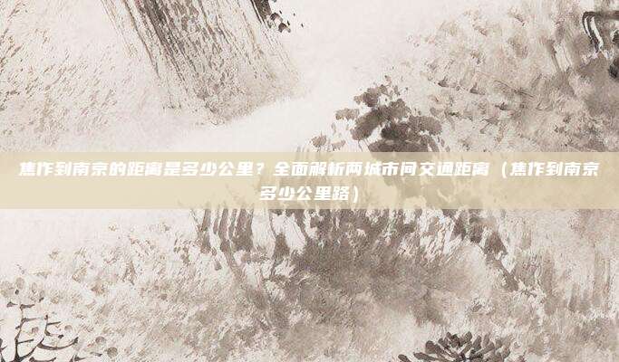 焦作到南京的距离是多少公里?全面解析两城市间交通距离(焦作到南京多少公里路)