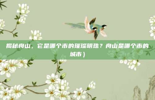 揭秘舟山,它是哪个市的璀璨明珠?舟山是哪个市的城市)