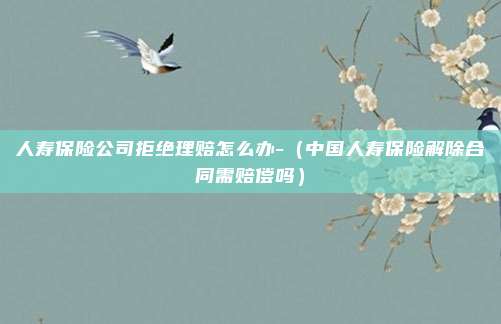 人寿保险公司拒绝理赔怎么办-（中国人寿保险解除合同需赔偿吗）