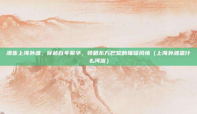 漫步上海外滩,穿越百年繁华,领略东方巴黎的璀璨风情(上海外滩是什么河流)