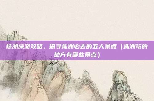 株洲旅游攻略,探寻株洲必去的五大景点(株洲玩的地方有哪些景点)